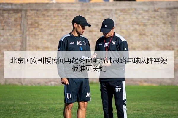 北京国安引援传闻再起冬窗前新帅思路与球队阵容短板谁更关键